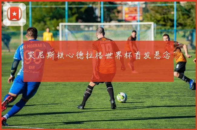 突尼斯核心德拉格世界杯首发悬念
