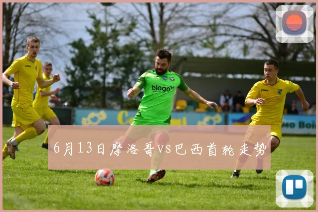 6月13日摩洛哥vs巴西首轮走势