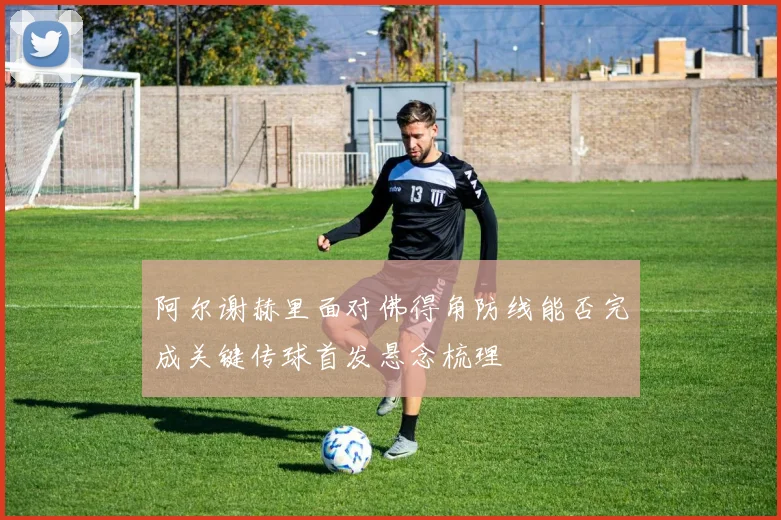 阿尔谢赫里面对佛得角防线能否完成关键传球首发悬念梳理