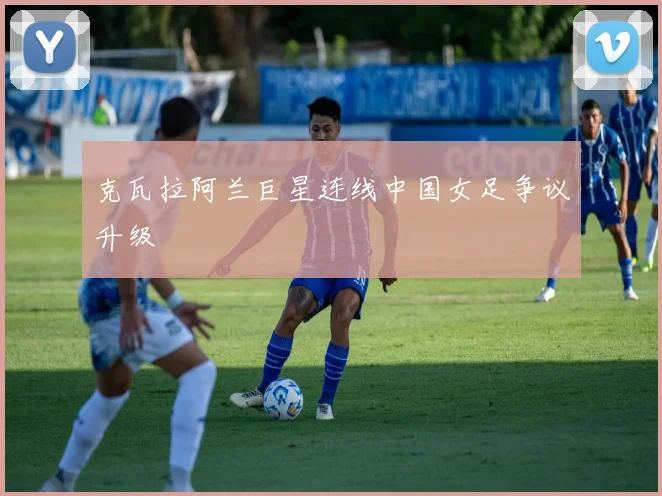 克瓦拉阿兰巨星连线中国女足争议升级