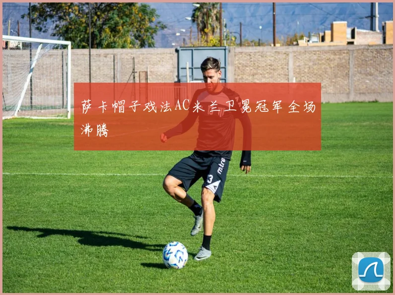 萨卡帽子戏法AC米兰卫冕冠军全场沸腾