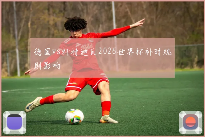 德国vs科特迪瓦2026世界杯补时规则影响