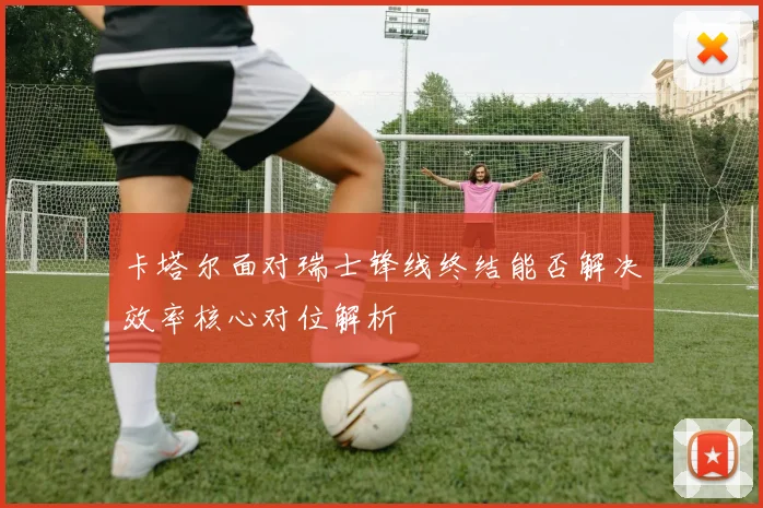 卡塔尔面对瑞士锋线终结能否解决效率核心对位解析
