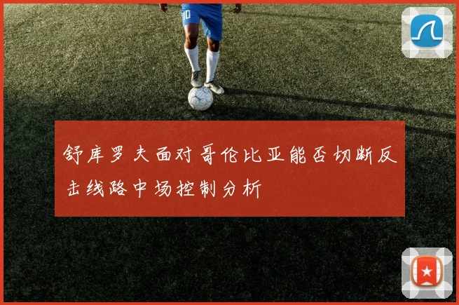 舒库罗夫面对哥伦比亚能否切断反击线路中场控制分析