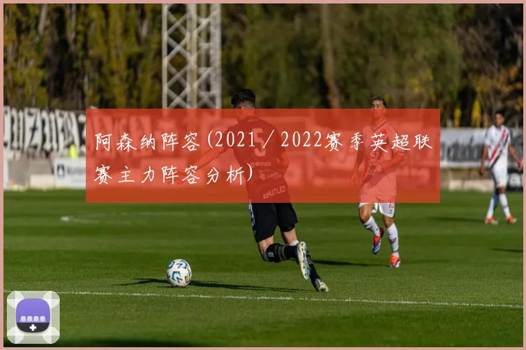 阿森纳阵容(2021／2022赛季英超联赛主力阵容分析)
