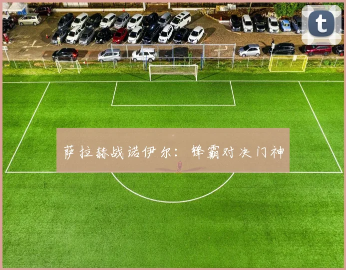 萨拉赫战诺伊尔：锋霸对决门神