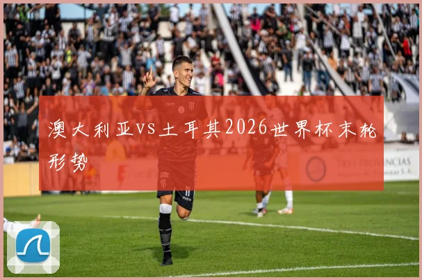 澳大利亚vs土耳其2026世界杯末轮形势