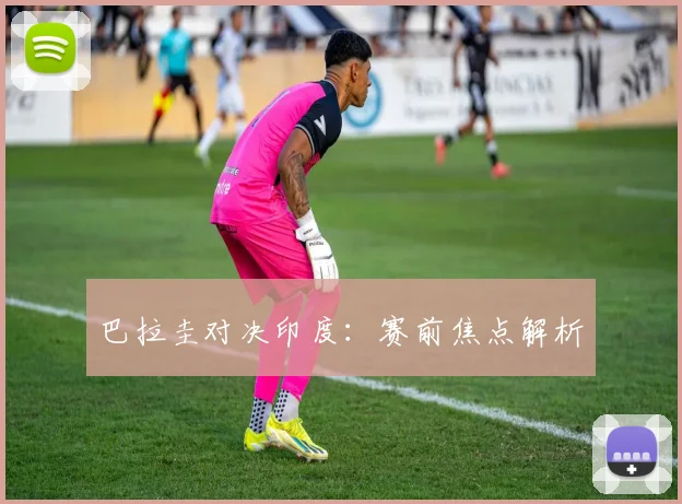 巴拉圭对决印度：赛前焦点解析