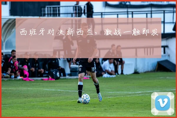 西班牙对决新西兰，激战一触即发
