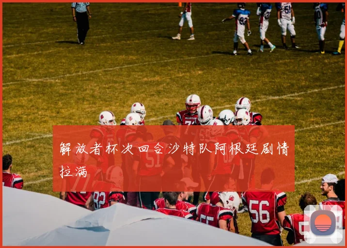 解放者杯次回合沙特队阿根廷剧情拉满