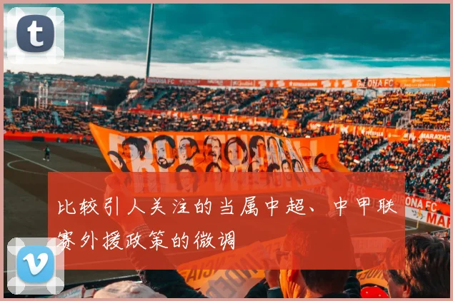 比较引人关注的当属中超、中甲联赛外援政策的微调