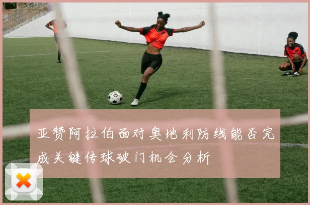 亚赞阿拉伯面对奥地利防线能否完成关键传球破门机会分析
