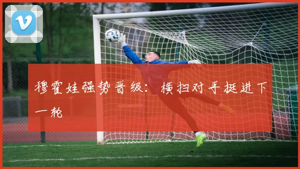 穆霍娃强势晋级：横扫对手挺进下一轮