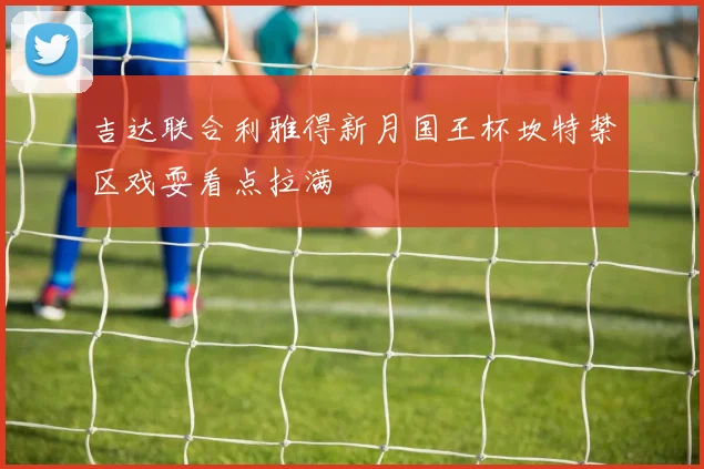 吉达联合利雅得新月国王杯坎特禁区戏耍看点拉满