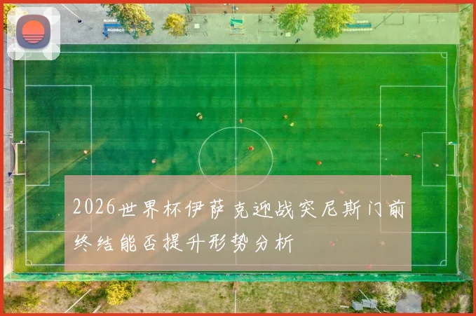 2026世界杯伊萨克迎战突尼斯门前终结能否提升形势分析