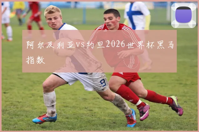 阿尔及利亚vs约旦2026世界杯黑马指数