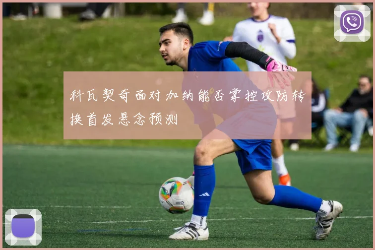 科瓦契奇面对加纳能否掌控攻防转换首发悬念预测