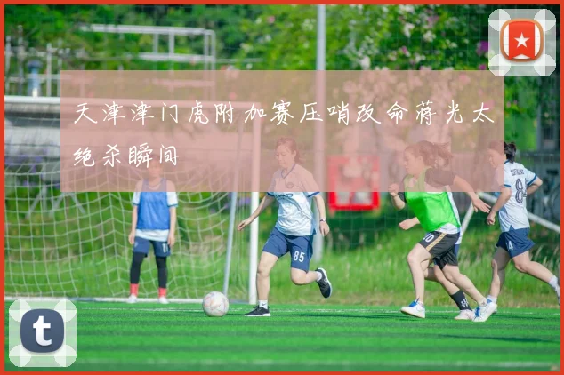 天津津门虎附加赛压哨改命蒋光太绝杀瞬间