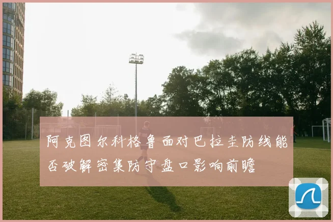阿克图尔科格鲁面对巴拉圭防线能否破解密集防守盘口影响前瞻