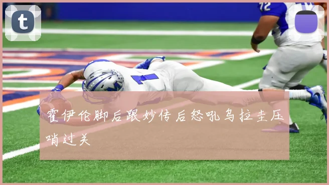 霍伊伦脚后跟妙传后怒吼乌拉圭压哨过关