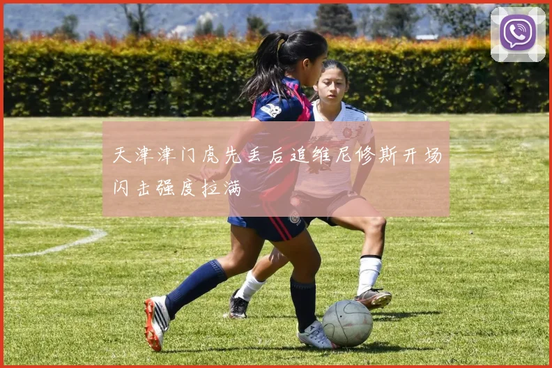 天津津门虎先丢后追维尼修斯开场闪击强度拉满