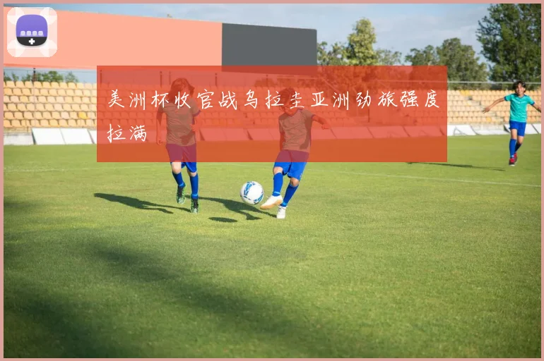 美洲杯收官战乌拉圭亚洲劲旅强度拉满
