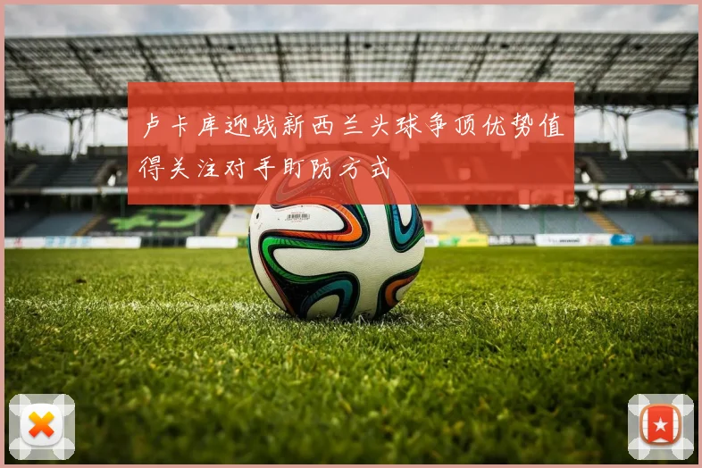 卢卡库迎战新西兰头球争顶优势值得关注对手盯防方式