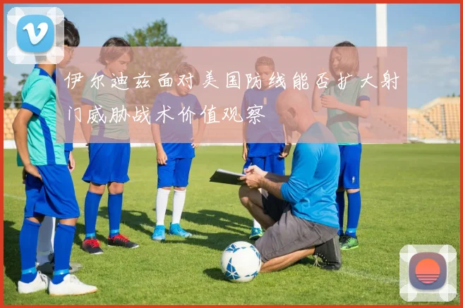 伊尔迪兹面对美国防线能否扩大射门威胁战术价值观察