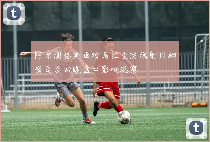 阿尔谢赫里面对乌拉圭防线射门脚感是否回暖盘口影响观察