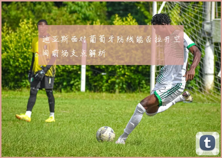迪亚斯面对葡萄牙防线能否拉开空间前场支点解析
