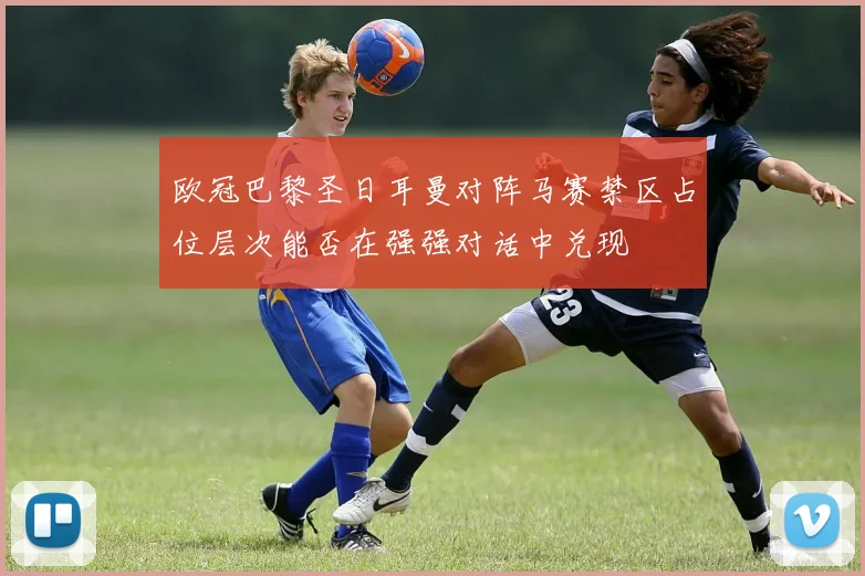 欧冠巴黎圣日耳曼对阵马赛禁区占位层次能否在强强对话中兑现