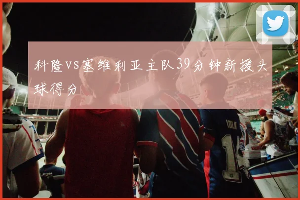 科隆vs塞维利亚主队39分钟新援头球得分