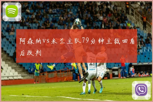阿森纳vs米兰主队79分钟主裁回看后改判