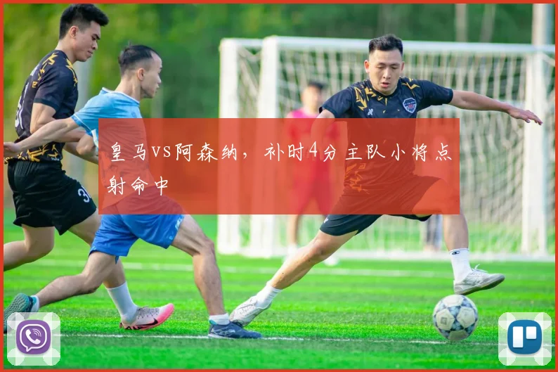 皇马vs阿森纳，补时4分主队小将点射命中