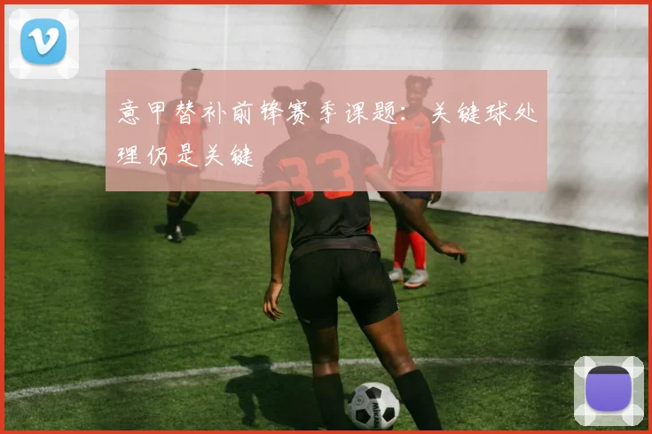 意甲替补前锋赛季课题：关键球处理仍是关键