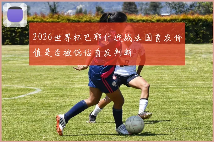 2026世界杯巴耶什迎战法国首发价值是否被低估首发判断