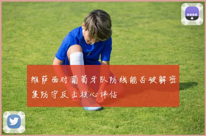 维萨面对葡萄牙队防线能否破解密集防守反击核心评估