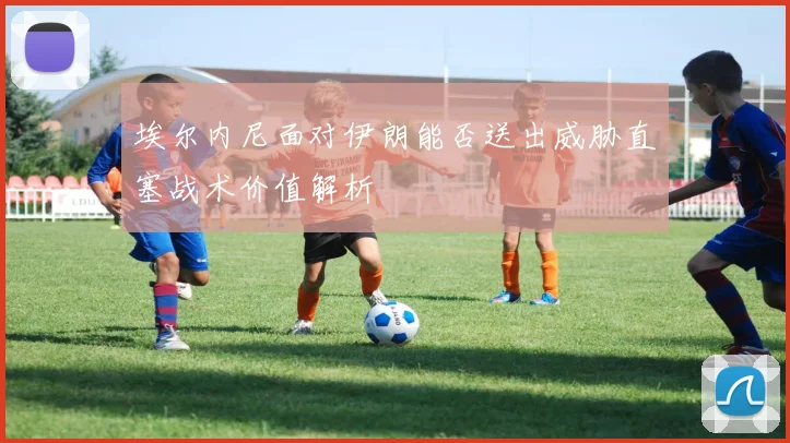 埃尔内尼面对伊朗能否送出威胁直塞战术价值解析